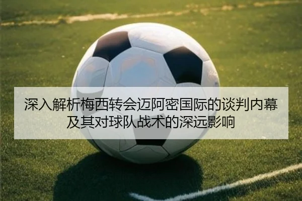 深入解析梅西转会迈阿密国际的谈判内幕及其对球队战术的深远影响